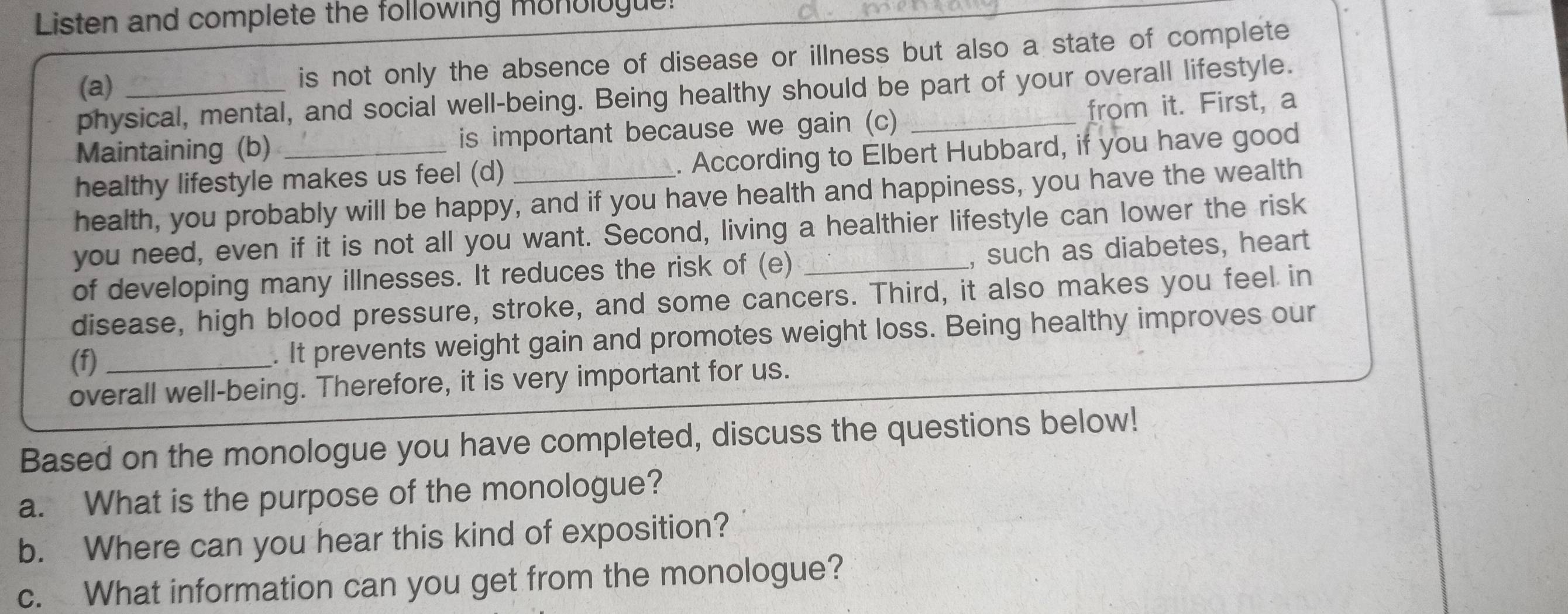 Listen and complete the following monologue! 
(a)_ 
is not only the absence of disease or illness but also a state of complete 
physical, mental, and social well-being. Being healthy should be part of your overall lifestyle. 
Maintaining (b) is important because we gain (c) _from it. First, a 
healthy lifestyle makes us feel (d) _. According to Elbert Hubbard, if you have good 
health, you probably will be happy, and if you have health and happiness, you have the wealth 
you need, even if it is not all you want. Second, living a healthier lifestyle can lower the risk 
of developing many illnesses. It reduces the risk of (e) _, such as diabetes, heart 
disease, high blood pressure, stroke, and some cancers. Third, it also makes you feel in 
(f)_ . It prevents weight gain and promotes weight loss. Being healthy improves our 
overall well-being. Therefore, it is very important for us. 
Based on the monologue you have completed, discuss the questions below! 
a. What is the purpose of the monologue? 
b. Where can you hear this kind of exposition? 
c. What information can you get from the monologue?