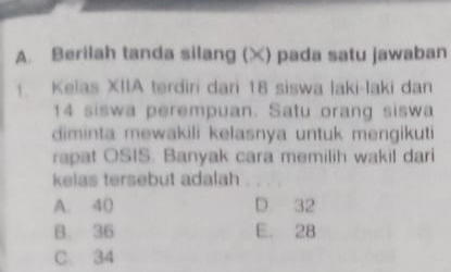 Berilah tanda silang (X) pada satu jawaban
1. Kelas XIIA terdiri dari 18 siswa laki-laki dan
14 siswa perempuan. Satu orang siswa
diminta mewakili kelasnya untuk mengikuti
rapat OSIS. Banyak cara memilih wakil dari
kelas tersebut adalah
A. 40 D. 32
B. 36 E. 28
C. 34