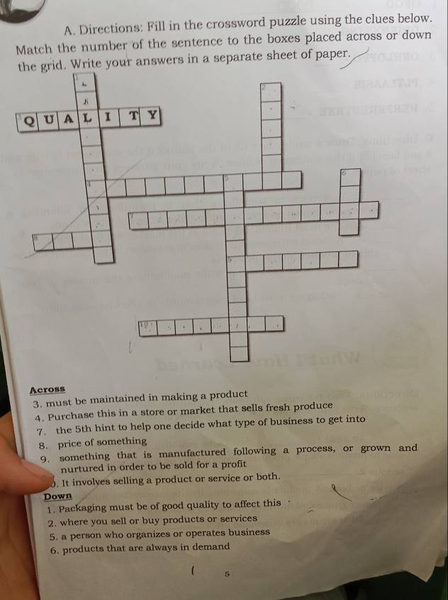 Directions: Fill in the crossword puzzle using the clues below. 
Match the number of the sentence to the boxes placed across or down 
the grid. Write your answers in a separate sheet of paper. 
Across 
3. must be maintained in making a product 
4. Purchase this in a store or market that sells fresh produce 
7. the 5th hint to help one decide what type of business to get into 
8. price of something 
9. something that is manufactured following a process, or grown and 
nurtured in order to be sold for a profit 
0. It involves selling a product or service or both. 
Down 
1. Packaging must be of good quality to affect this 
2. where you sell or buy products or services 
5. a person who organizes or operates business 
6. products that are always in demand 
5