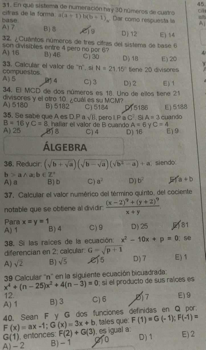 En qué sistema de numeración hay 30 números de cuatro cilí
alt
cifras de la forma a(a+1)b(b+1)_n. Dar como respuesta la A)
base.
A) 7 B) 8 C19 D) 12 E) 14
32. ¿Cuántos números de tres cifras del sistema de base 6
son divisibles entre 4 pero no por 6?
4
A) 16 B) 46 C) 30 D) 18 E) 20 y
33. Calcular el valor de ''n'', si N=21.15^n tiene 20 divisores  
compuestos.
A) 5 B 4 C) 3 D) 2 E) 1  
34. El MCD de dos números es 18. Uno de ellos tiene 21
divisores y el otro 10. ¿cuál es su MCM?
A) 5180 B) 5182 C)5184 D) 5186 E) 5188
35. Se sabe que A es D.P a sqrt(B) , pero I.P a C^2. Si A=3 cuando
B=16 y C=8 , hallar el valor de B cuando A=6 y C=4
A) 25 B) 8 C)4 D) 16 E) 9
ÁLGEBRA
36. Reducir: (sqrt(b+sqrt a))(sqrt(b-sqrt a))(sqrt(b^2-a))+a; siendo:
b>awedge a;b∈ Z^+
A) a B) b C) a^2 D) b^2 a+b
37. Calcular el valor numérico del término quinto, del cociente
notable que se obtiene al dividir: frac (x-2)^9+(y+2)^9x+y.
Para x=y=1
A) 1 B) 4 C) 9 D) 25 F81
38. Si las raíces de la ecuación: x^2-10x+p=0; se
diferencian en 2; calcular: G=sqrt(p+1)
A) sqrt(2) B) sqrt(5) C)5 D) 7 E) 1
39 Calcular “n' en la siguiente ecuación bicuadrada:
x^4+(n-25)x^2+4(n-3)=0; si el producto de sus raíces es
12.
A) 1 B) 3 C)6 ,Đ) 7 E) 9
40. Sean F y G dos funciones definidas en Q por:
F(x)equiv ax-1;G(x)equiv 3x+b , tales que: F(1)=G(-1);F(-1)=
G(1) , entonces: F(2)+G(3) , es igual a:
A) - 2 B)- 1 ()0 D) 1 E)2