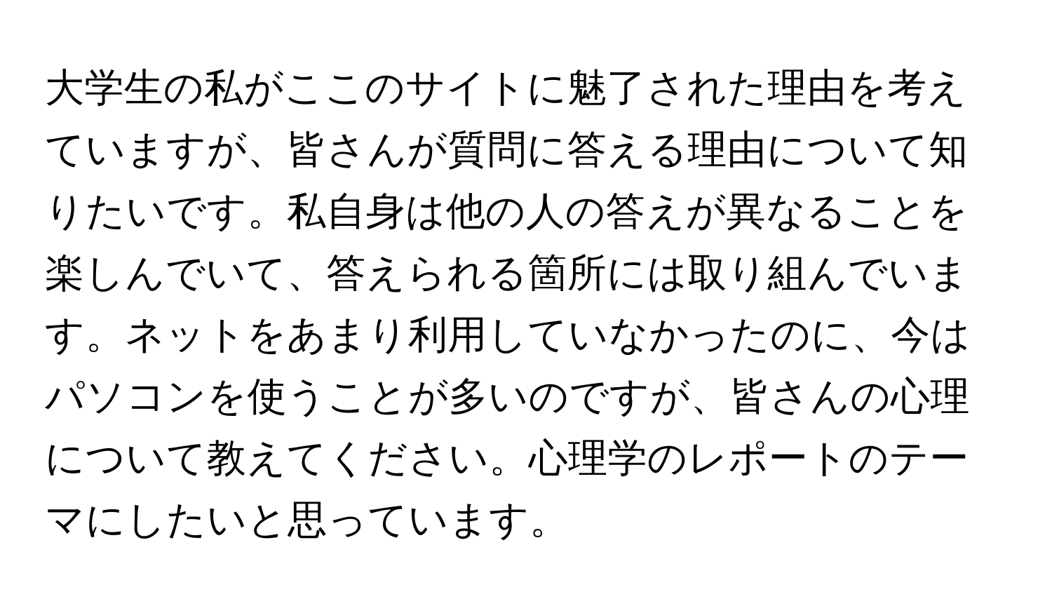 大学生の私がここのサイトに魅了された理由を考えていますが、皆さんが質問に答える理由について知りたいです。私自身は他の人の答えが異なることを楽しんでいて、答えられる箇所には取り組んでいます。ネットをあまり利用していなかったのに、今はパソコンを使うことが多いのですが、皆さんの心理について教えてください。心理学のレポートのテーマにしたいと思っています。