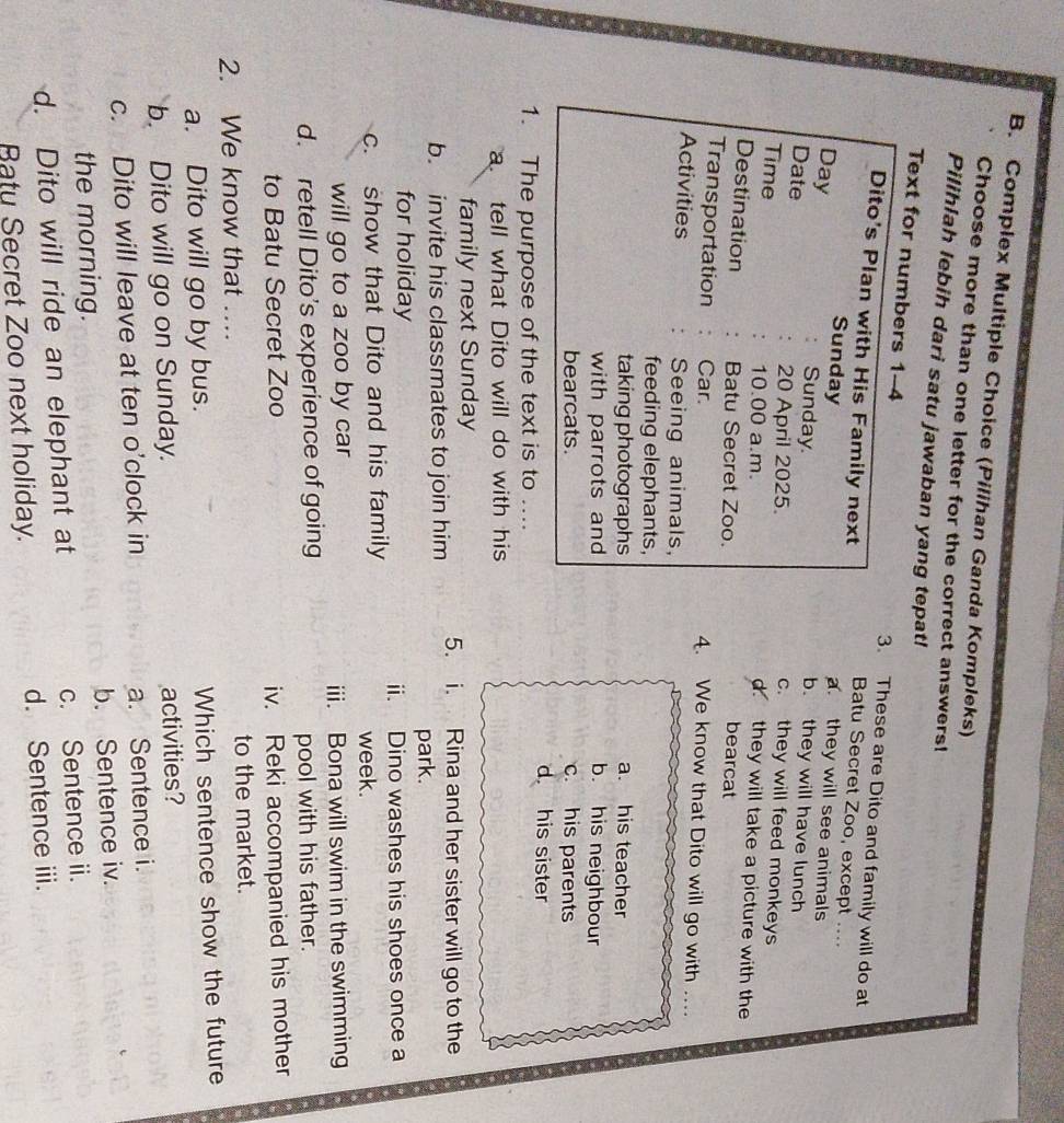 Complex Multiple Choice (Pilihan Ganda Kompleks)
Choose more than one letter for the correct answers!
Pilihlah lebih dari satu jawaban yang tepat!
Text for numbers 1-4 3. These are Dito and family will do at
Dito's Plan with His Family next
Batu Secret Zoo, except ....
a they will see animals
Sunday b. they will have lunch
Day Sunday c. they will feed monkeys
Date 20 April 2025.
Time 10.00 a.m.
d they will take a picture with the
Destination Batu Secret Zoo. bearcat
Transportation Car. 4. We know that Dito will go with …
Activities Seeing animals,
feeding elephants,
taking photographs a. his teacher
with parrots and b. his neighbour
bearcats. c. his parents
d his sister
1. The purpose of the text is to ....
a tell what Dito will do with his
family next Sunday
b. invite his classmates to join him 5. i. Rina and her sister will go to the
park.
for holiday
ii. Dino washes his shoes once a
c. show that Dito and his family
week.
will go to a zoo by car iii. Bona will swim in the swimming
d. retell Dito’s experience of going
pool with his father.
to Batu Secret Zoo iv. Reki accompanied his mother
2. We know that … to the market.
a. Dito will go by bus. Which sentence show the future
b. Dito will go on Sunday. activities?
c. Dito will leave at ten o'clock in a. Sentence i.
the morning. b. Sentence iv.
d. Dito will ride an elephant at c. Sentence ii.
Ratu Secret Zoo next holiday. d. Sentence iii.