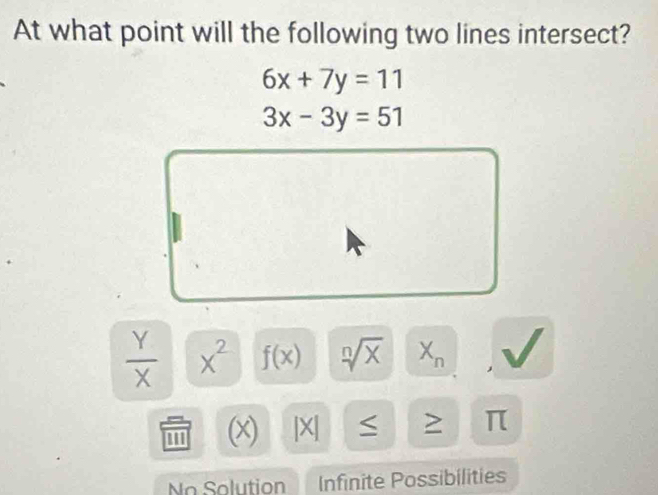 At what point will the following two lines intersect?
6x+7y=11
3x-3y=51
 Y/X  x^2 f(x) sqrt[n](x) X_n
''' (x) |X| > π
No Solution Infinite Possibilities