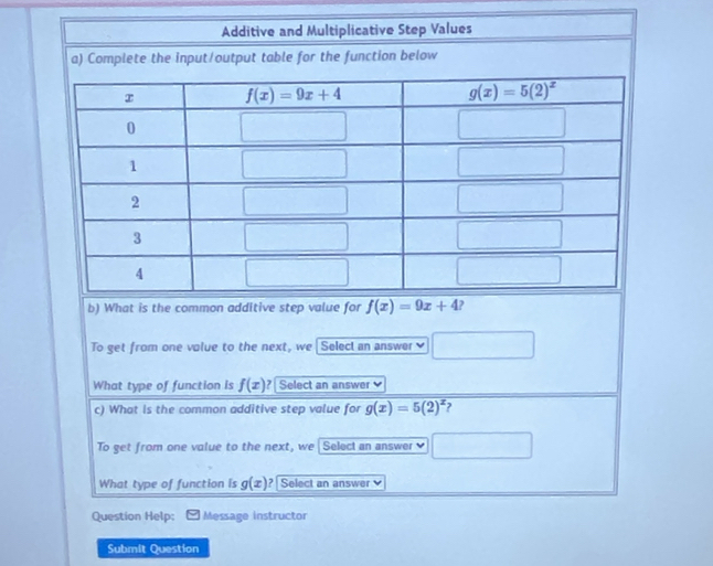 Additive and Multiplicative Step Values
a) Complete the input/output table for the function below
b) What is the common additive step value for f(x)=9x+4 ?
To get from one volue to the next, we [ Select an answer] □
What type of function is f(x) ?  Select an answer
c) What is the common additive step value for g(x)=5(2)^x
To get from one value to the next, we Select an answer □
What type of function is g(x) ? Select an answer
Question Help; Message instructor
Submit Question