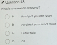 What is a renewable resource?
A An object you can reuse
B An object you cannot reuse
C Fossil fuels
D 0il