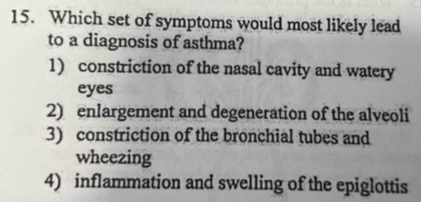 Which set of symptoms would most likely lead
to a diagnosis of asthma?
1) constriction of the nasal cavity and watery
eyes
2) enlargement and degeneration of the alveoli
3) constriction of the bronchial tubes and
wheezing
4) inflammation and swelling of the epiglottis