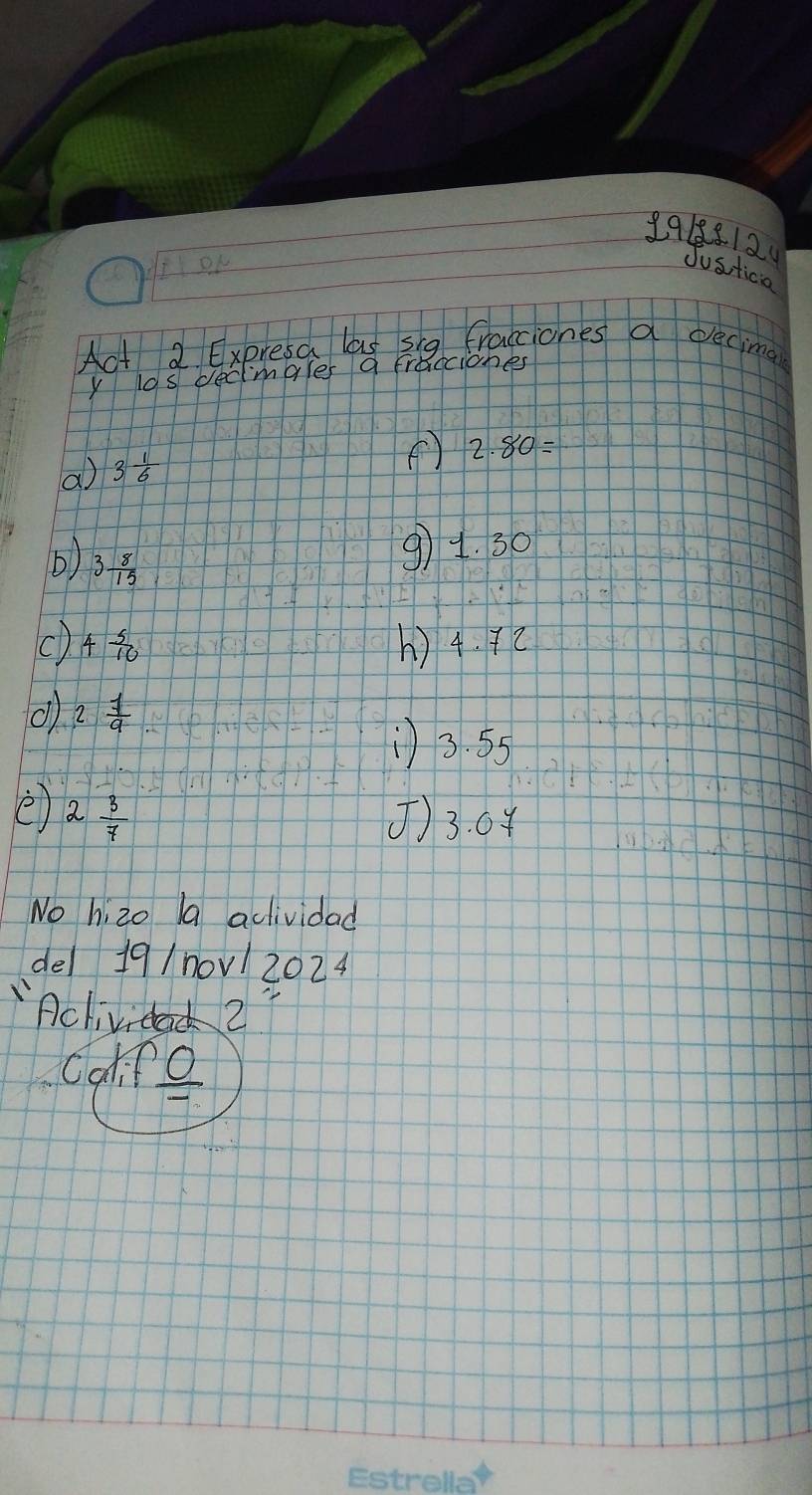 9918812 
DN 
Justica 
Act 2 Expresa las sig fracciones a eecing 
y los decimgles a fraccione 
a) 3 1/6 
() 2.80=
b) 3 8/15 
91. 30
() 4 5/10  () 4. 72
() 2 7/9 
) 3. 55
e 2 3/7  () 3. 04
No hizo la aclividad 
del 19/n0v1 2024 
'Aclividac 2 
Calice