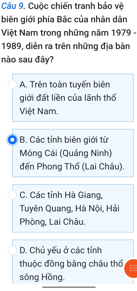 Cuộc chiến tranh bảo vệ
biên giới phía Bắc của nhân dân
Việt Nam trong những năm 1979 -
1989, diễn ra trên những địa bàn
nào sau đây?
A. Trên toàn tuyến biên
giới đất liền của lãnh thổ
Việt Nam.
B. Các tỉnh biên giới từ
Móng Cái (Quảng Ninh)
đến Phong Thổ (Lai Châu).
C. Các tỉnh Hà Giang,
Tuyên Quang, Hà Nội, Hải
Phòng, Lai Châu.
D. Chủ yếu ở các tỉnh
thuộc đồng bằng châu thổ
sông Hồng.