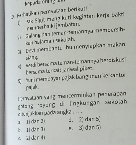 kepada orảng tảm
19. Perhatikan pernyataan berikut!
1) Pak Sigit mengikuti kegiatan kerja bakti
memperbaiki jembatan.
2) Galang dan teman-temannya membersih-
kan halaman sekolah.
3) Devi membantu Ibu menyiapkan makan
siang.
4) Verdi bersama teman-temannya berdiskusi
bersama terkait jadwal piket.
5) Yuni membayar pajak bangunan ke kantor
pajak.
Pernyataan yang mencerminkan penerapan
gotong royong di lingkungan sekolah
ditunjukkan pada angka . . . .
a. 1) dan 2) d. 2) dan 5)
b. 1) dan 3) e. 3) dan 5)
c. 2) dan 4)