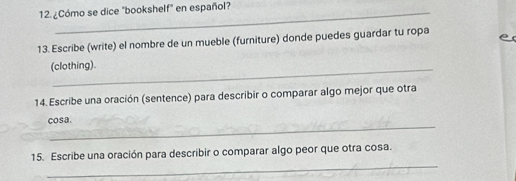 ¿Cómo se dice "bookshelf" en español? 
13. Escribe (write) el nombre de un mueble (furniture) donde puedes guardar tu ropa 
(clothing). 
14. Escribe una oración (sentence) para describir o comparar algo mejor que otra 
_ 
cosa. 
_ 
15. Escribe una oración para describir o comparar algo peor que otra cosa.