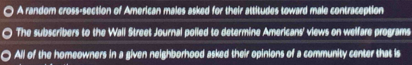 A random cross-section of American males asked for their attitudes toward male contraception 
The subscribers to the Wall Street Journal polled to determine Americans' views on welfare programs 
All of the homeowners in a given neighborhood asked their opinions of a community center that is