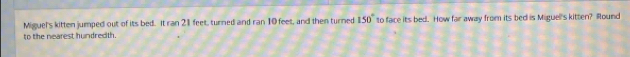 Miguel's kitten jumped out of its bed. It ran 21 feet, turned and ran 10 feet, and then turned 150° to face its bed. How far away from its bed is Miguell's kitten? Round 
to the nearest hundrecith.