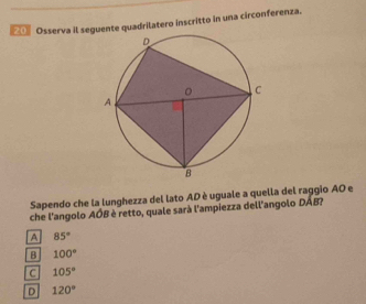 0〗 Osserva il seguente quadrilatero inscritto in una circonferenza.
Sapendo che la lunghezza del lato AD è uguale a quella del raggio AO e
che l'angolo AÓB è retto, quale sarà l'ampiezza dell'angolo DAB?
A 85°
B 100°
C 105°
D 120°