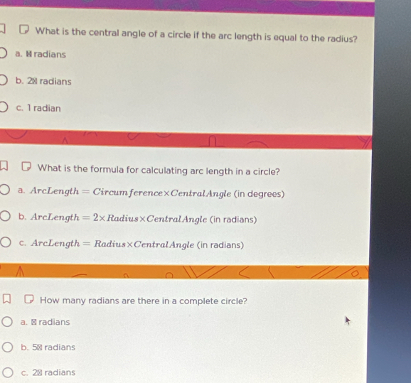 What is the central angle of a circle if the arc length is equal to the radius?
a. M radians
b. 20 radians
c. 1 radian
What is the formula for calculating arc length in a circle?
a. ArcLength = Circumference×CentralAngle (in degrees)
b. ArcLength =2* Radius×CentralAngle (in radians)
c. ArcLength = Radius×CentralAngle (in radians)
How many radians are there in a complete circle?
a. ⊥ radians
b. 5ª radians
c. 2ª radians