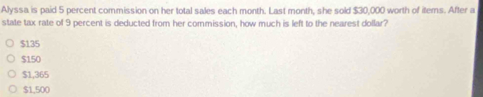 Alyssa is paid 5 percent commission on her total sales each month. Last month, she sold $30,000 worth of items. After a
state tax rate of 9 percent is deducted from her commission, how much is left to the nearest dollar?
$135
$150
$1,365
$1,500