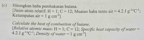 Hitungkan haba pembakaran butana. 
[Jisim atom relatif: H=1; C=12; Muatan haba tentu air=4.2Jg^(-1circ)C^(-1); 
Ketumpatan air=1gcm^(-3)]
Calculate the heat of combustion of butane. 
[Relative atomic mass: H=1; C=12; Specific heat capacity of water =
4.2Jg^(-1circ)C^(-1); Density of water =1gcm^(-3)]