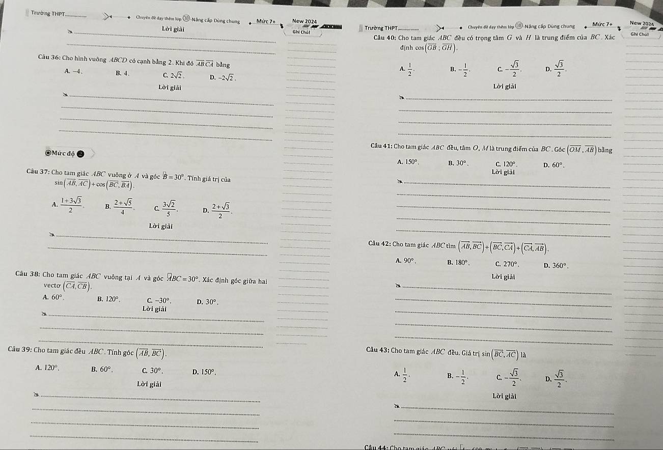 Trường THPT_ Chuyên đề dạy thêm lớp 0° D-Năng cấp Dùng chung Mức 7+ New 2024
_
Lời giải Ghi Chút  Trường THPT Chuyên đề dạy thêm lớp (10 Nâng cấp Dùng chung Mức 7+ New 2024
_
_
Câu 40: Cho tam giác ABC đều có trọng tâm G và H là trung điểm của BC. Xác
Ghi Chúl
_
định co (overline GB:overline GH)
_
Câu 36: Cho hình vuông ABCD có cạnh bằng 2. Khi đó overline ABoverline CA bằng
_
_
A.  1/2 . B. - 1/2 . C. - sqrt(3)/2 . D.  sqrt(3)/2 .
A. -4 . B.4. C. 2sqrt(2). D. -2sqrt(2)
_
Lời giải _Lời giải
_
_
_
_
_
_
_
_
_
_
_
_
_
_
_
Câu 41: Cho tam giác ABC đều, tâm O, M là trung điểm của BC Goc(overline OM,overline AB) y

Mức độ
_
_
A. 150°. B. 30°. C. 120°. D. 60°.
_
Lời giải
_
_
Câu 37: Cho tam giác ABC vuông ở A và góc B=30°. Tính giá trị của
_
sin (overline AB,overline AC)+cos (overline BC,overline BA).
A.  (1+3sqrt(3))/2 . B.  (2+sqrt(5))/4 . C.  3sqrt(2)/5 . D.  (2+sqrt(3))/2 .
_
_
_
_
_
Lời giải
_
_
_
_D ____ Câu 42: Cho tam giác ABC tìm (vector AB,vector BC)+(vector BC,vector CA)+(vector CA,vector AB).
A. 90°. B. 180°. C. 270° D. 360°.
_
_
Câu 38: Cho tam giác ABC vuông tại Á và góc □ BC=30° Xác định góc giữa hai _Lời giải
vecto (overline CA,overline CB).
A. 60°. B. 120°. C. -30°. D. 30°.
_
Lời giải
_
_
_
_
_
_
_
_
_
_
_
_
Câu 39: Cho tam giác đều ABC . Tính góc (overline AB,overline BC).
_
Câu 43: Cho tam giác ABC đều. Giá trị sin (overline BC,overline AC) là
_
A. 120°. B. 60°. C. 30°. D. 150°.
A.  1/2 . B. - 1/2 . C. - sqrt(3)/2 . D.  sqrt(3)/2 .
Lời giải
_
Lời giải
_
_
_
_
_
_
Câu 44: Ch