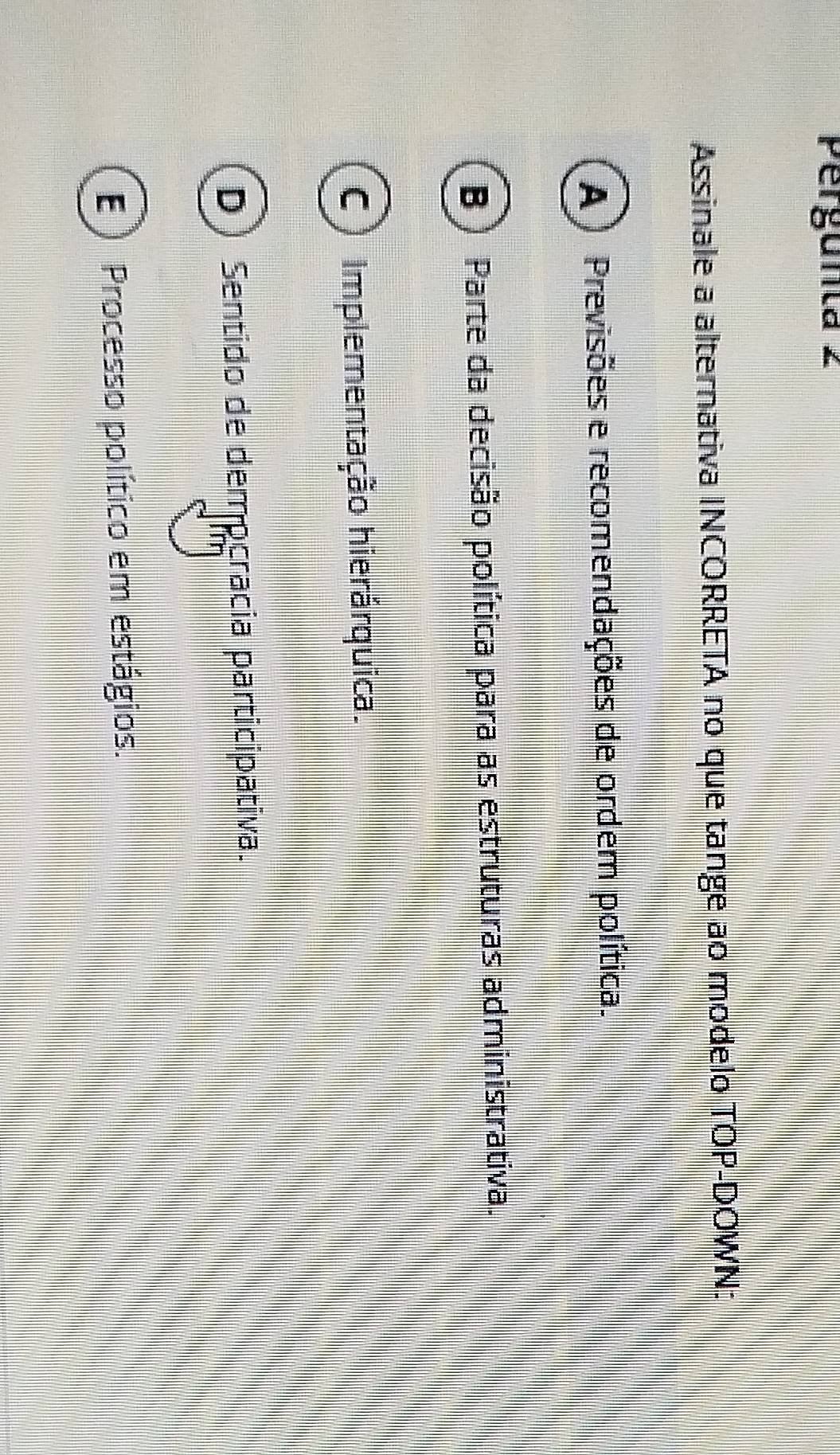 Pergunta 2
Assinale a alternativa INCORRETA no que tange ao modelo TOP-DOWN:
A) Previsões e recomendações de ordem política.
B ) Parte da decisão política para as estruturas administrativa.
C) Implementação hierárquica.
D Sentido de dempcracia participativa.
E) Processo político em estágios.