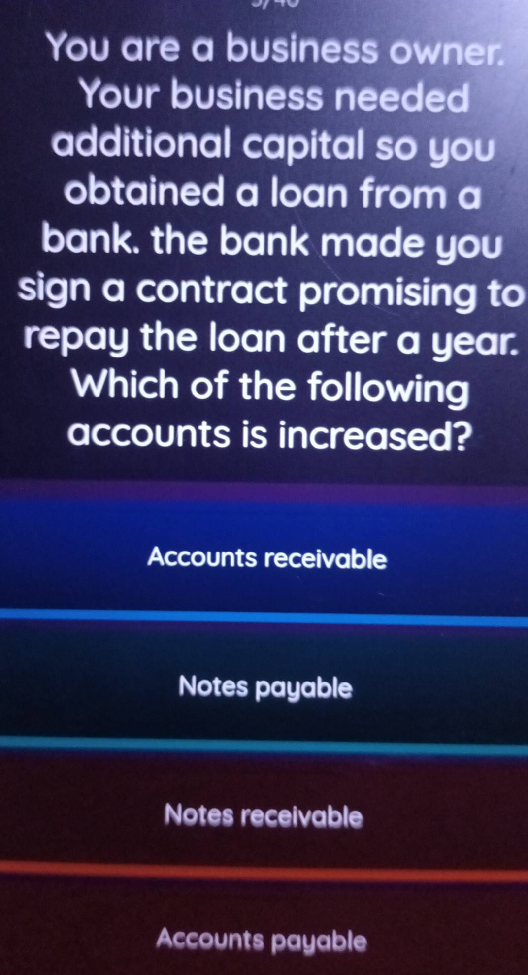 You are a business owner.
Your business needed
additional capital so you
obtained a loan from a
bank. the bank made you
sign a contract promising to
repay the loan after a year.
Which of the following
accounts is increased?
Accounts receivable
Notes payable
Notes receivable
Accounts payable