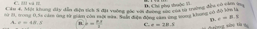 C. III và II.
D. Chỉ phụ thuộc II.
Câu 4. Một khung dây dẫn diện tích S đặt vuông góc với đường sức của từ trường đều có cảm ứng
từ B, trong 0, 5s cảm úng từ giảm còn một nửa. Suất điện động cảm ứng trong khung có độ lớn là
D. e=B.S
A. e=4B.S B. e= (B.S)/2  C. e=2B.S
đường sức từ thị