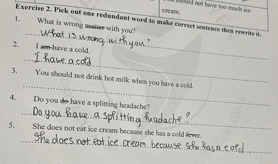 should not have too much ice 
cream. 
Exercise 2. Pick out one redundant word to make correct sentence then rewrite it. 
1. What is wrong matter with you? 
_ 
2. I am have a cold. 
_ 
_ 
_ 
3. You should not drink hot milk when you have a cold. 
_ 
4. Do you do have a splitting headache? 
_ 
5. She does not eat ice cream because she has a cold fever.