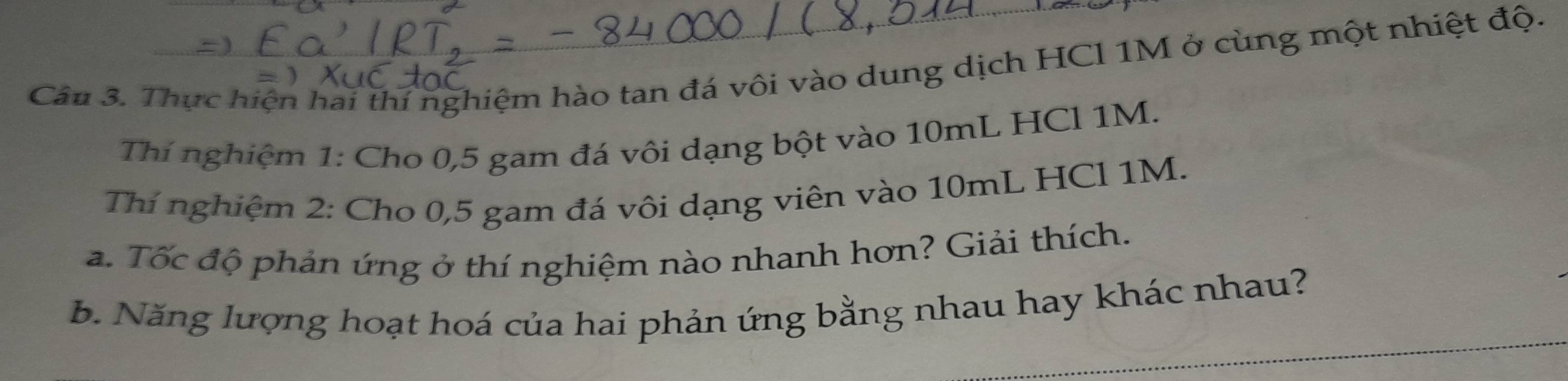 Thực hiện hai thí nghiệm hào tan đá vôi vào dung dịch HCl 1M ở cùng một nhiệt độ. 
Thí nghiệm 1: Cho 0,5 gam đá vôi dạng bột vào 10mL HCl 1M. 
Thí nghiệm 2: Cho 0,5 gam đá vôi dạng viên vào 10mL HCl 1M. 
a. Tốc độ phản ứng ở thí nghiệm nào nhanh hơn? Giải thích. 
b. Năng lượng hoạt hoá của hai phản ứng bằng nhau hay khác nhau?