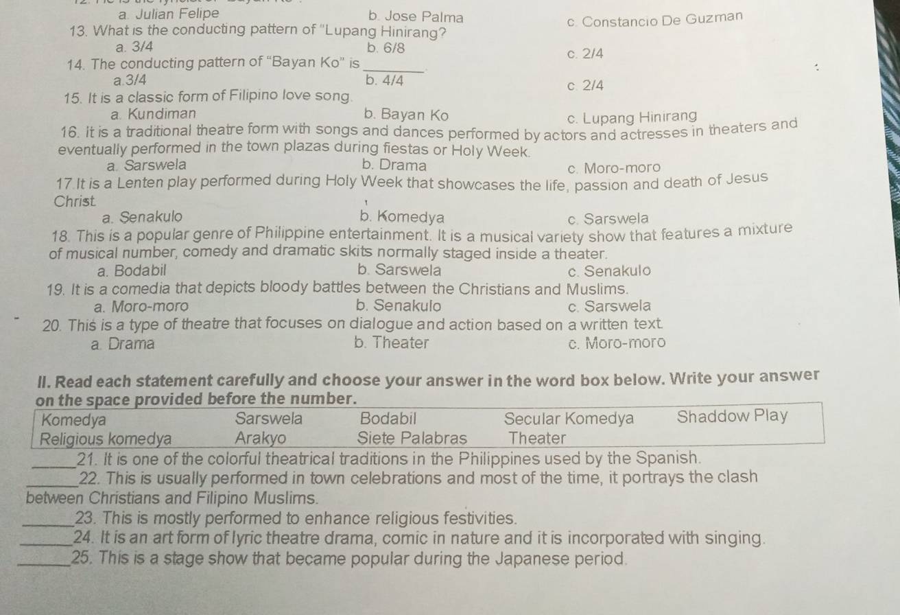 a. Julian Felipe b. Jose Palma
13. What is the conducting pattern of ''Lupang Hinirang? c. Constancio De Guzman
a. 3/4 b. 6/8 c. 2/4
14. The conducting pattern of “Bayan Ko” is_
a. 3/4 b. 4/4 c. 2/4
15. It is a classic form of Filipino love song.
a. Kundiman b. Bayan Ko
c. Lupang Hinirang
16. It is a traditional theatre form with songs and dances performed by actors and actresses in theaters and
eventually performed in the town plazas during fiestas or Holy Week.
a. Sarswela b. Drama c. Moro-moro
17 It is a Lenten play performed during Holy Week that showcases the life, passion and death of Jesus
Christ
a. Senakulo b. Komedya c. Sarswela
18. This is a popular genre of Philippine entertainment. It is a musical variety show that features a mixture
of musical number, comedy and dramatic skits normally staged inside a theater.
a. Bodabil b. Sarswela c. Senakulo
19. It is a comedia that depicts bloody battles between the Christians and Muslims.
a. Moro-moro b. Senakulo c. Sarswela
20. This is a type of theatre that focuses on dialogue and action based on a written text.
a Drama b. Theater c. Moro-moro
ll. Read each statement carefully and choose your answer in the word box below. Write your answer
on the space provided before the number.
Komedya Sarswela Bodabil Secular Komedya Shaddow Play
Religious komedya Arakyo Siete Palabras Theater
_21. It is one of the colorful theatrical traditions in the Philippines used by the Spanish.
_22. This is usually performed in town celebrations and most of the time, it portrays the clash
between Christians and Filipino Muslims.
_23. This is mostly performed to enhance religious festivities.
_24. It is an art form of lyric theatre drama, comic in nature and it is incorporated with singing.
_25. This is a stage show that became popular during the Japanese period.