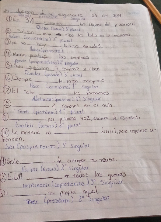 NOduesmoo deo no esucharte 03 04 251 
Docmit 
L_n 3°A _presente P singular 
quitacan _clos Divrex del pizarion. 
Woltar (futuro) 3° plecal 
② Sabian rico los bolis en la manona. 
may 
saber (copreter(to ) 3^a plural 
③ya no _boy bancas forradas. 
Haber (presente) 
④ ) Ninca pandria las corrinas 
Poner (pospieterito) 2° singular 
⑤Soi0 quedaron 3 semanas de clase 
Ooedar (pasado) 3° plaral 
⑥ Siempre _la tarea temprano. 
Hacer (copreterito) 1^2 singular 
③EI calor_ 
las vacaciones 
Adelantar (presente) 3^a Singular 
_8 
2 canones en el aula 
Tener (pretenito) 1^a leral 
_⑨ 
por piimera vez, examen de espanol. 
Escribir (toturo) 2^4 plural 
(iO La materia no _dificil, pero requiere a- 
tencion. 
Ser (pospreterito) 3^a singula 
①Solo_ de entregar to tearea. 
Faltar (ftoro) 2° singular 
②EUA _en todas las querras 
intervenir (copreterito) 3^a Singular 
③i_ 
to propia agual 
Ter (presente) 2^a Singular