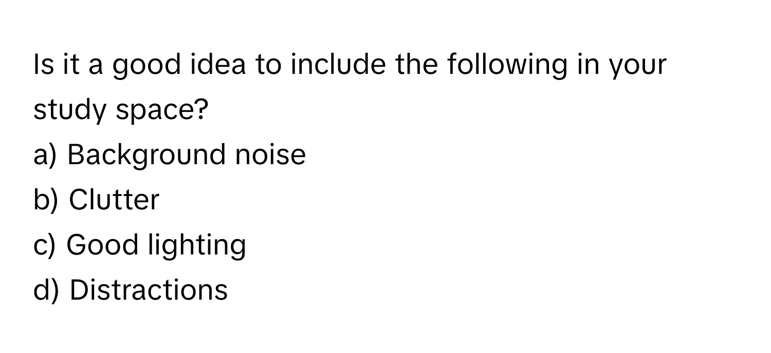 Is it a good idea to include the following in your study space?

a) Background noise 
b) Clutter 
c) Good lighting 
d) Distractions