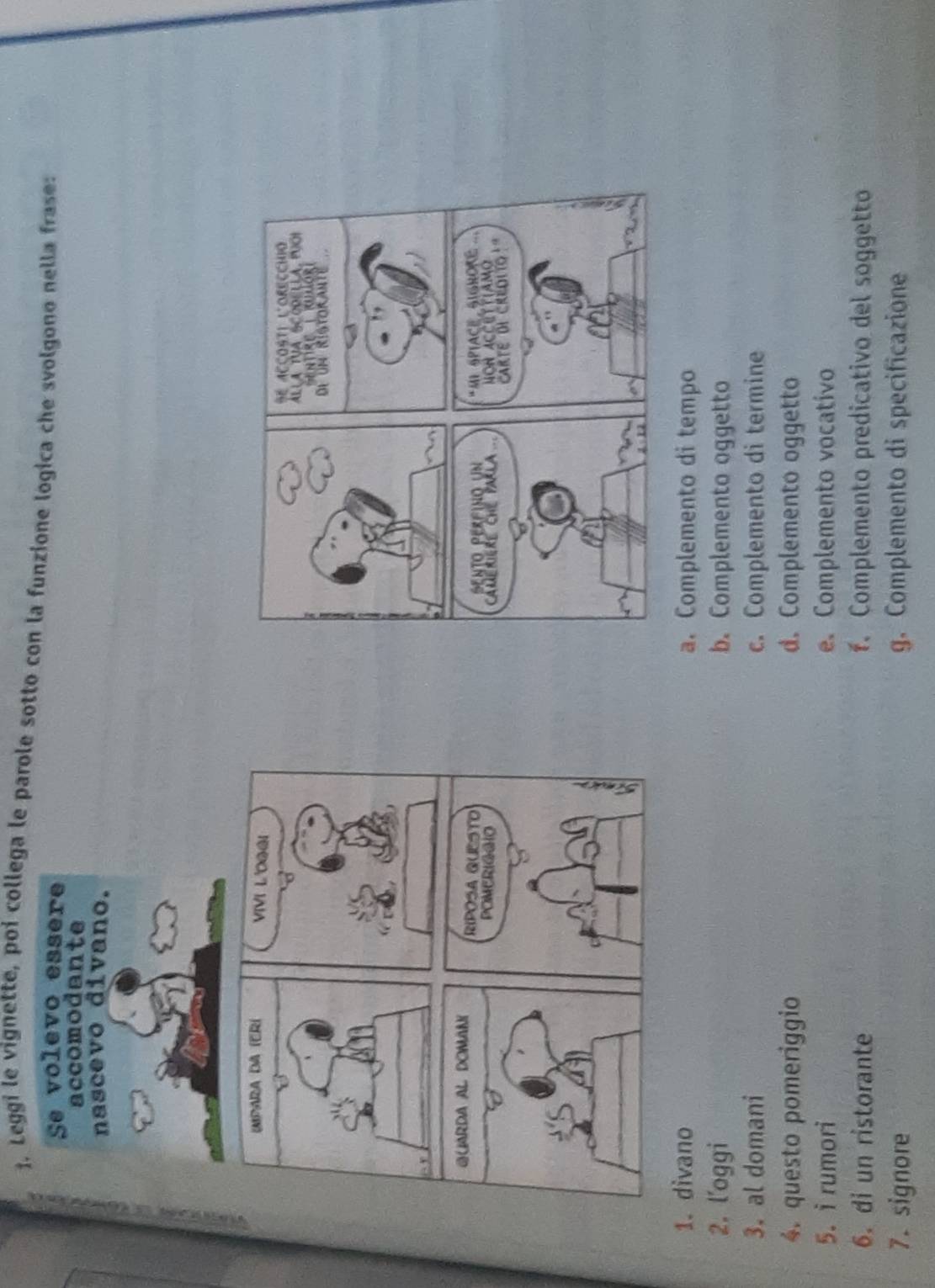 Leggi le vignette, poi collega le parole sotto con la funzione logica che svolgono nella frase:

1. divano a. Complemento di tempo
2. l'oggi b. Complemento oggetto
3. al domani c. Complemento di termine
4. questo pomeriggio d. Complemento oggetto
5. irumori e. Complemento vocativo
6. di un ristorante f. Complemento predicativo del soggetto
7. signore g. Complemento di specificazione