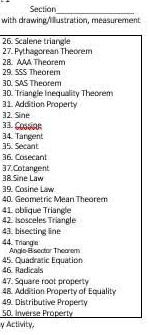 Section 
_ 
with drawing Mustration, measurement 
26. Scalene triangle 
27. Pythagorean Theorem 
28 AAA Theorem 
29. SSS Theorem 
3D. SAS Theorem 
30. Triangle Inequality Theorem 
31. Addition Property 
32. Sine
33. Cossinn 
34. Tangent 35. Secant
36. Cosecant
38 Sine Law 37.Cotangent 
39. Cosine Law 40. Geometric Mean Theorem 
41. oblique Triangle 
42. Isosceles Triangle 
43. bisecting line 
44. Triange Angle-Bisector Thearem 
46. Radicals 45. Quadratic Equation 
47. Square root property 
48. Addition Property of Equality 
49. Distributive Property 
50. Inverse Property 
y Activity,