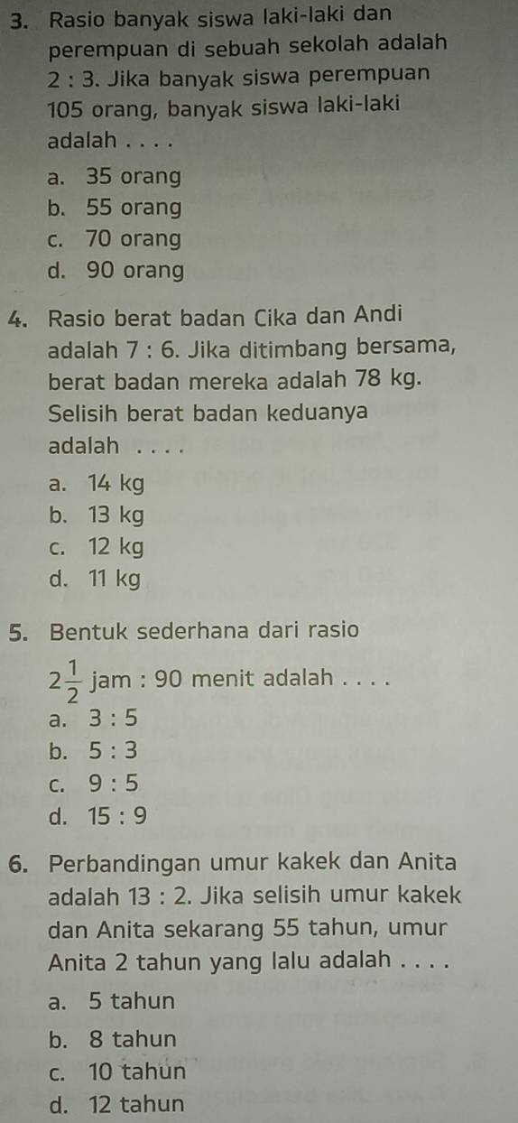 Rasio banyak siswa laki-laki dan
perempuan di sebuah sekolah adalah
2:3. Jika banyak siswa perempuan
105 orang, banyak siswa laki-laki
adalah . . . .
a. 35 orang
b. 55 orang
c. 70 orang
d. 90 orang
4. Rasio berat badan Cika dan Andi
adalah 7:6. Jika ditimbang bersama,
berat badan mereka adalah 78 kg.
Selisih berat badan keduanya
adalah . . . .
a. 14 kg
b. 13 kg
c. 12 kg
d. 11 kg
5. Bentuk sederhana dari rasio
2 1/2  jam 90 ) menit adalah . . . .
a. 3:5
b. 5:3
C. 9:5
d. 15:9
6. Perbandingan umur kakek dan Anita
adalah 13:2. Jika selisih umur kakek
dan Anita sekarang 55 tahun, umur
Anita 2 tahun yang lalu adalah . . . .
a. 5 tahun
b. 8 tahun
c. 10 tahun
d. 12 tahun