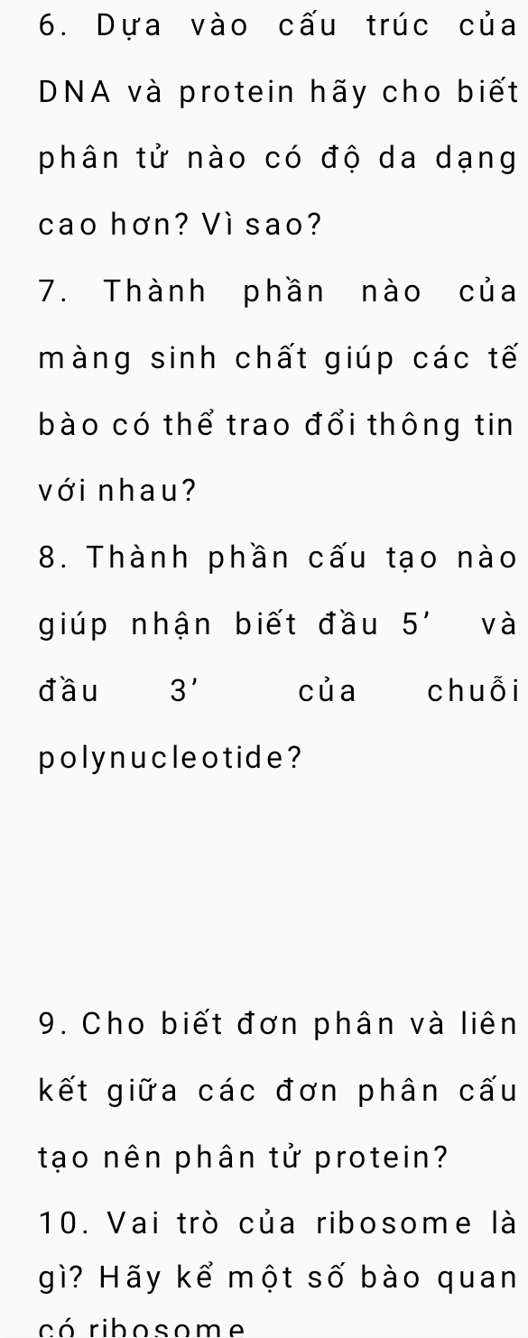 Dựa vào cấu trúc của 
DNA và protein hãy cho biết 
phân tử nào có độ da dạng 
cao hơn? Vì sao? 
7. Thành phần nào của 
màng sinh chất giúp các tế 
bào có thể trao đổi thông tin 
với nhau? 
8. Thành phần cấu tạo nào 
giúp nhận biết đầu 5' và 
đầu 3' của chuỗi 
polynucle o tide? 
9. Cho biết đơn phân và liên 
kết giữa các đơn phân cấu 
tạo nên phân tử protein? 
10. Vai trò của ribosome là 
gì? Hãy kể một số bào quan 
có ribosome