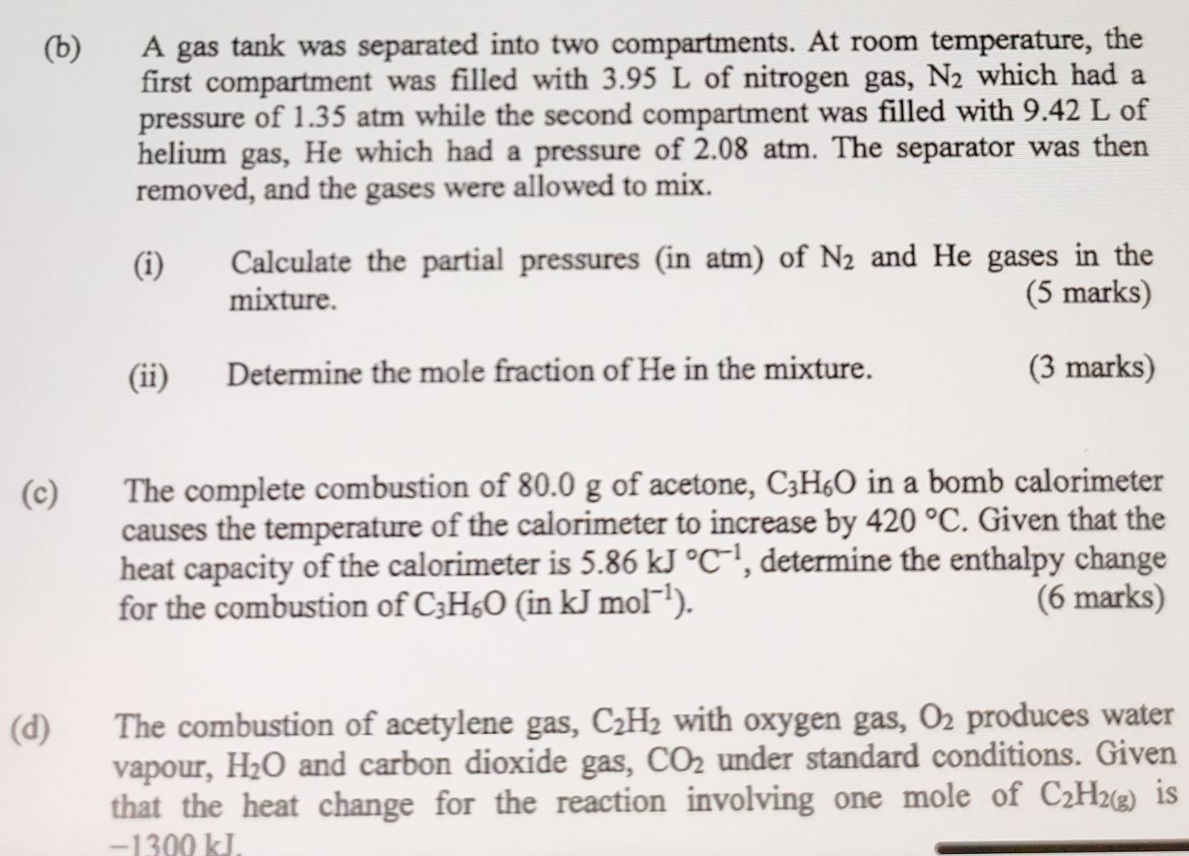 A gas tank was separated into two compartments. At room temperature, the 
first compartment was filled with 3.95 L of nitrogen gas, N_2 which had a 
pressure of 1.35 atm while the second compartment was filled with 9.42 L of 
helium gas, He which had a pressure of 2.08 atm. The separator was then 
removed, and the gases were allowed to mix. 
(i) Calculate the partial pressures (in atm) of N_2 and He gases in the 
mixture. (5 marks) 
(ii) Determine the mole fraction of He in the mixture. (3 marks) 
(c) The complete combustion of 80.0 g of acetone, C_3H_6O in a bomb calorimeter 
causes the temperature of the calorimeter to increase by 420°C. Given that the 
heat capacity of the calorimeter is 5.86kJ°C^(-1) , determine the enthalpy change 
for the combustion of C_3H_6O (inkJmol^(-1)). (6 marks) 
(d) The combustion of acetylene gas, C_2H_2 with oxygen gas, O_2 produces water 
vapour, H_2O and carbon dioxide gas, CO_2 under standard conditions. Given 
that the heat change for the reaction involving one mole of C_2H_2(g) is
−1300 kJ.