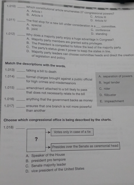 1.010) _Which constitutional article enumerates 27 congressional powers?
A. Article !
B. Article II C. Article III
D. Article IV
1.011) _The first stop for a new bill under consideration is a _committee.
A. special
B. joint D. standing C. conference
1.012) _Why does a majority party enjoy a huge advantage in Congress?
A. Majority party members are granted extra privileges.
B. The President is compelled to follow the lead of the majority party.
C. The party's status gives it power to keep the states in line.
D. Majority party leaders can choose committee heads and direct the creation
of legislation and policy.
Match the descriptions with the words.
1.013) _talking a bill to death
1.014) _formal charges brought against a public official A. separation of powers
for high crimes and misdemeanors B. legal tender
1.015) _amendment attached to a bill likely to pass C. rider
that does not necessarily relate to the bill D. filibuster
1.016) _anything that the government backs as money E. impeachment
1.017) _ensures that one branch is not more powerful
than another
Choose which congressional office is being described by the charts.
1.018)_
Votes only in case of a tie
?
Presides over the Senate as ceremonial head
A. Speaker of the House
B. president pro tempore
C. Senate majority leader
D. vice president of the United States