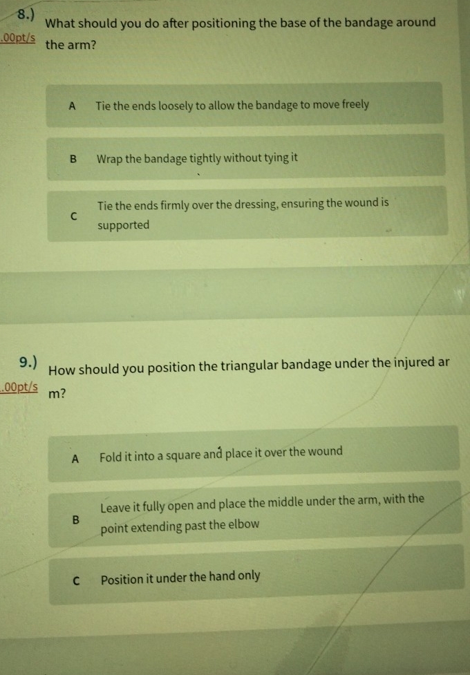 8.) What should you do after positioning the base of the bandage around
.00pt/s the arm?
A Tie the ends loosely to allow the bandage to move freely
B Wrap the bandage tightly without tying it
Tie the ends firmly over the dressing, ensuring the wound is
C
supported
9.) How should you position the triangular bandage under the injured ar
.00pt/s m?
A Fold it into a square and place it over the wound
Leave it fully open and place the middle under the arm, with the
B
point extending past the elbow
C Position it under the hand only