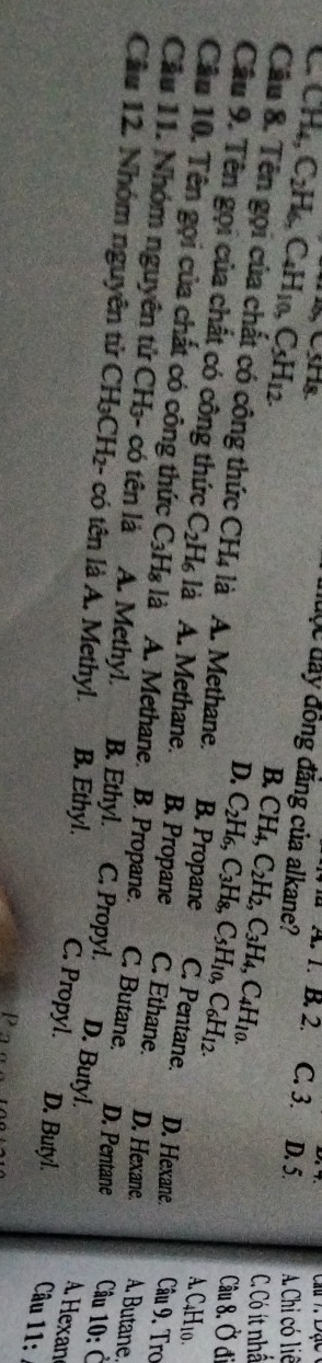B. 2. Câu 7 Dạc
đuộc đây đồng đẳng của alkane?
CH_4, C_2H_6, C_4H_10, C_5H_12. C. 3. D. 5. A. Chi có liê
B. CH_4, C_2H_2, C_3H_4, C_4H_10.
C. Có ít nhấ
D. C_2H_6, C_3H_8, C_5H_10, C_6H_12. 
Câu 8. Ở đi
Cầu 8. Tên gọi của chất có công thức CH4 là A. Methane. B. Propane C. Pentane. D. Hexane. Câu 9. Tro
A. C₄H10.
Câu 9. Tên gọi của chất có công thức C_2H_6 là A. Methane. B. Propane C. Ethane. D. Hexane. A. Butane.
Câu 10. Tên gọi của chất có công thức C_3H_8 là A. Methane. B. Propane. C. Butane. D. Pentane Câu 10: Ở
Cầu 11. Nhóm nguyên tử CH₃- có tên là A. Methyl. B. Ethyl. C. Propyl. D. Butyl.
Cầu 12. Nhóm nguyên tử CH_3CH_2 2- có tên là A. Methyl. B. Ethyl. C. Propyl. D. Butyl. Câu 11:
A. Hexan
P