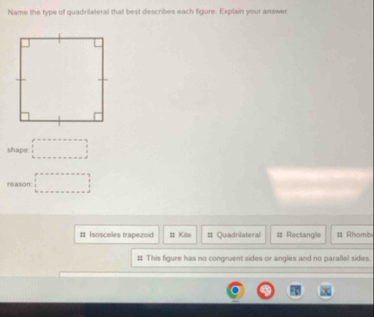 Name the type of quadrilateral that best describes each figure. Explain your answer 
shape: □ 
reason: □ 
# Isosceles trapezoid # Kite # Quadrilateral # Rectangle :: Rhomb 
# This figure has no congruent sides or angles and no parallel sides.