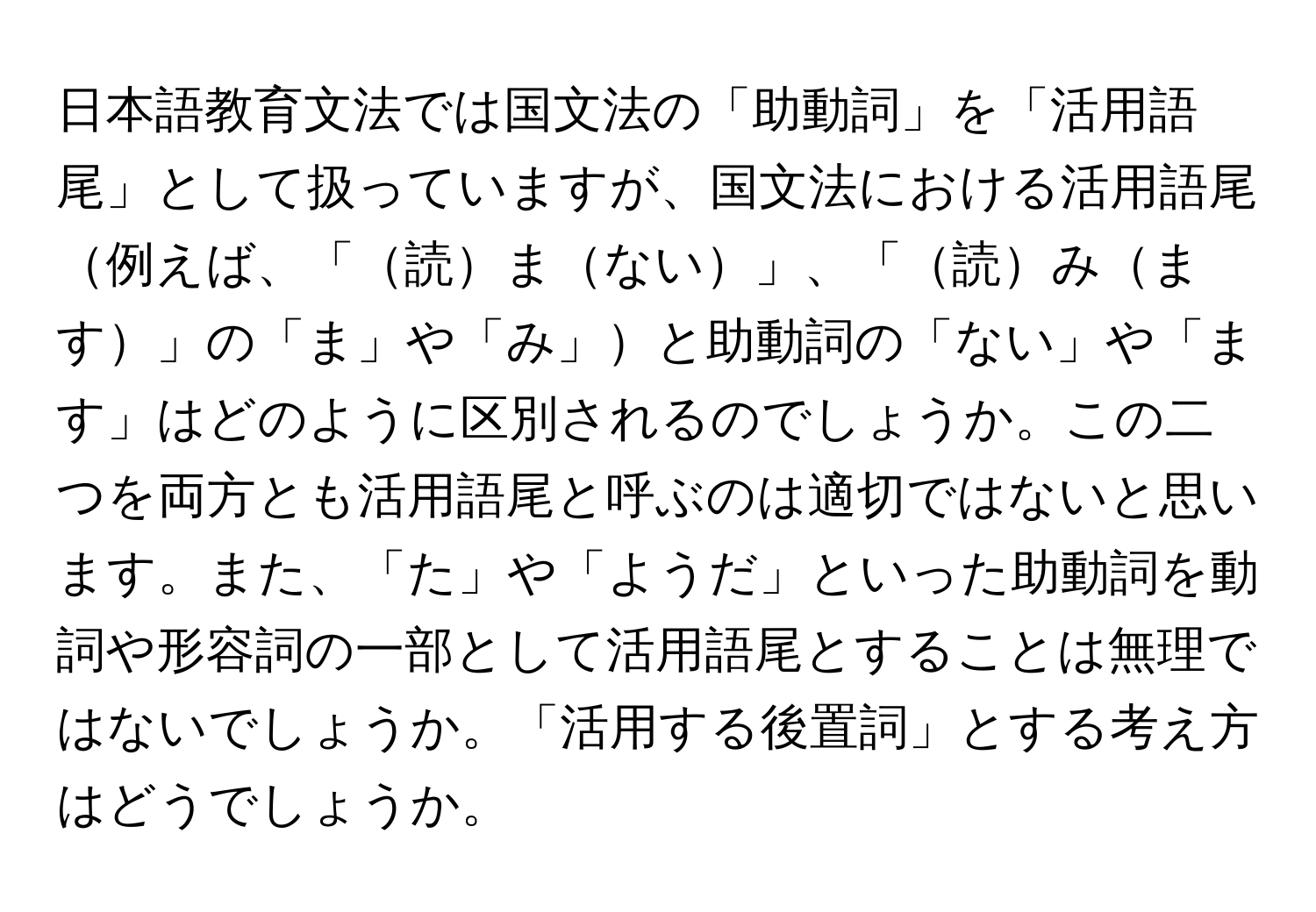 日本語教育文法では国文法の「助動詞」を「活用語尾」として扱っていますが、国文法における活用語尾例えば、「読まない」、「読みます」の「ま」や「み」と助動詞の「ない」や「ます」はどのように区別されるのでしょうか。この二つを両方とも活用語尾と呼ぶのは適切ではないと思います。また、「た」や「ようだ」といった助動詞を動詞や形容詞の一部として活用語尾とすることは無理ではないでしょうか。「活用する後置詞」とする考え方はどうでしょうか。