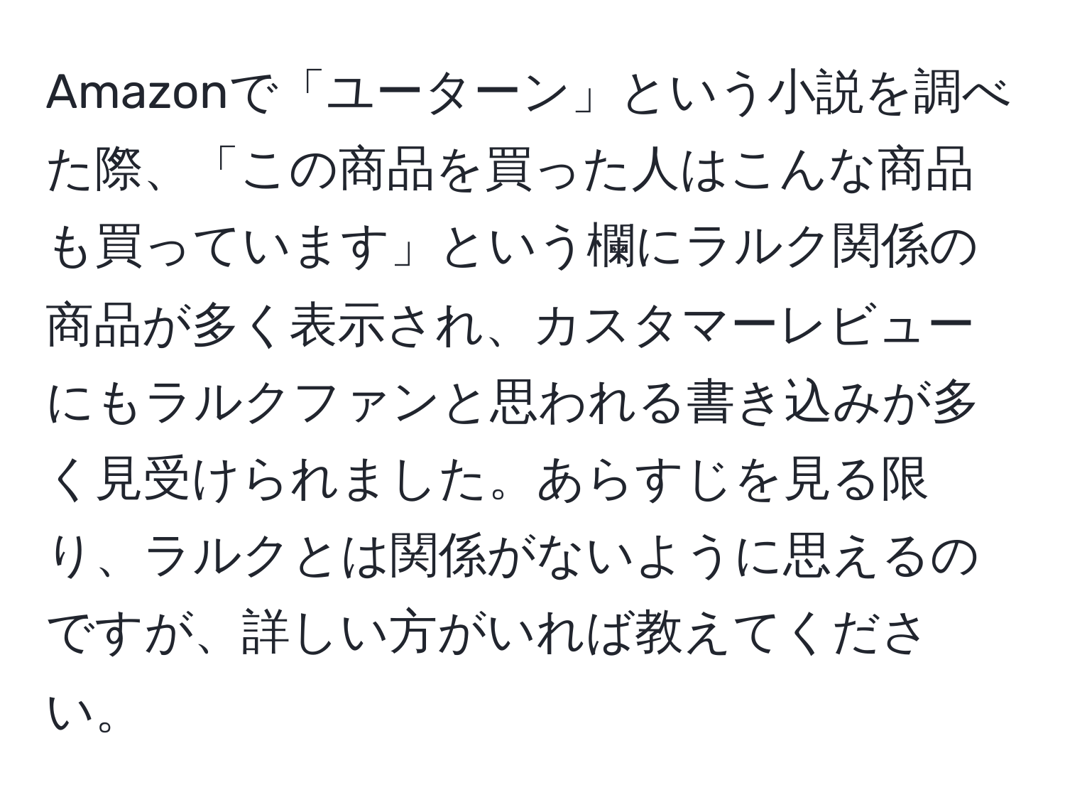 Amazonで「ユーターン」という小説を調べた際、「この商品を買った人はこんな商品も買っています」という欄にラルク関係の商品が多く表示され、カスタマーレビューにもラルクファンと思われる書き込みが多く見受けられました。あらすじを見る限り、ラルクとは関係がないように思えるのですが、詳しい方がいれば教えてください。