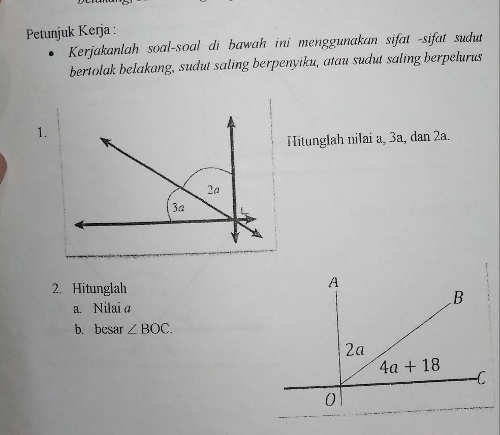 Petunjuk Kerja :
Kerjakanlah soal-soal di bawah ini menggunakan sifat -sifat sudut
bertolak belakang, sudut saling berpenyiku, atau sudut saling berpelurus
1.
Hitunglah nilai a, 3a, dan 2a.
2. Hitunglah
a. Nilai a
b. besar ∠ BOC.