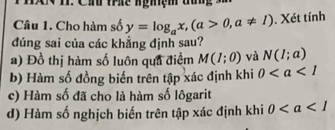 XN 1I. Cầu trác nghiệm đun -
Câu 1. Cho hàm số y=log _ax, (a>0,a!= 1). Xét tính
đúng sai của các khẳng định sau?
a) Đồ thị hàm số luôn qua điểm M(1;0) và N(1;a)
b) Hàm số đồng biến trên tập xác định khi 0
c) Hàm số đã cho là hàm số lôgarit
d) Hàm số nghịch biến trên tập xác định khi 0