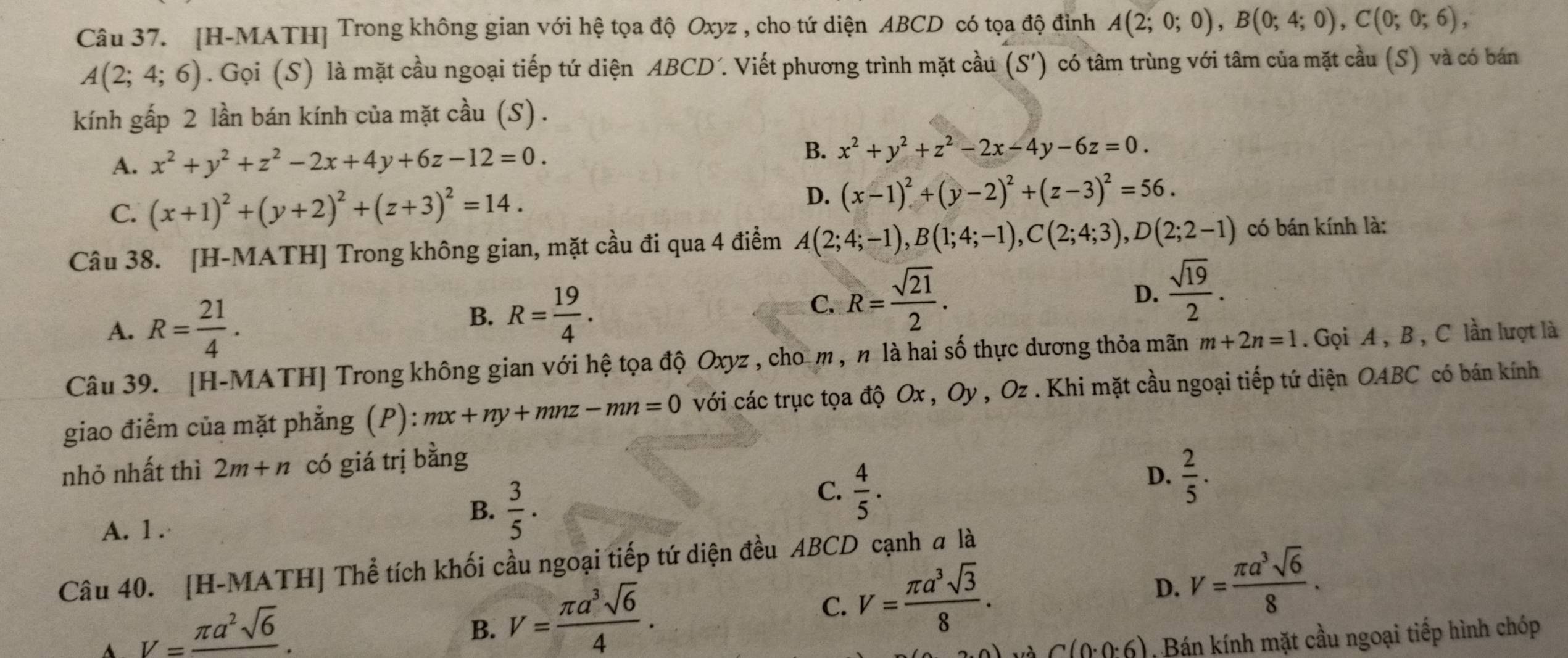 [H-MATH] Trong không gian với hệ tọa độ Oxyz , cho tứ diện ABCD có tọa độ đình A(2;0;0),B(0;4;0),C(0;0;6),
A(2;4;6). Gọi (S) là mặt cầu ngoại tiếp tứ diện ABCD´. Viết phương trình mặt cầu (S') có tâm trùng với tâm của mặt cầu (S) và có bán
kính gấp 2 lần bán kính của mặt cầu (S) .
A. x^2+y^2+z^2-2x+4y+6z-12=0. B. x^2+y^2+z^2-2x-4y-6z=0.
C. (x+1)^2+(y+2)^2+(z+3)^2=14.
D. (x-1)^2+(y-2)^2+(z-3)^2=56.
Câu 38. [H-MATH] Trong không gian, mặt cầu đi qua 4 điểm A(2;4;-1),B(1;4;-1),C(2;4;3),D(2;2-1) có bán kính là:
D.
A. R= 21/4 . B. R= 19/4 . C. R= sqrt(21)/2 .  sqrt(19)/2 .
Câu 39. [H-MATH] Trong không gian với hệ tọa độ Oxyz , cho m , n là hai số thực dương thỏa mãn m+2n=1. Gọi A, B , C lần lượt là
giao điểm của mặt phẳng (P): mx+ny+mnz-mn=0 với các trục tọa độ Ox , Oy , Oz . Khi mặt cầu ngoại tiếp tứ diện OABC có bán kính
nhỏ nhất thì 2m+n có giá trị bằng
A. 1 .·
B.  3/5 .
C.  4/5 .
D.  2/5 .
Câu 40. [H-MATH] Thể tích khối cầu ngoại tiếp tứ diện đều ABCD cạnh a là
A V=frac π a^2sqrt(6).
B. V= π a^3sqrt(6)/4 .
C. V= π a^3sqrt(3)/8 .
D. V= π a^3sqrt(6)/8 .
và C(0· 0· 6) Bán kính mặt cầu ngoại tiếp hình chóp