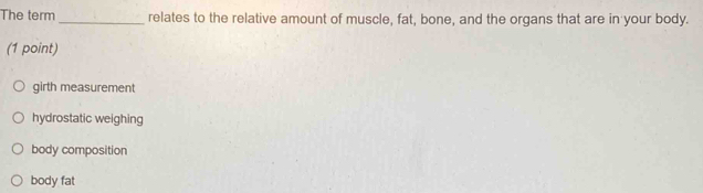 The term _relates to the relative amount of muscle, fat, bone, and the organs that are in your body.
(1 point)
girth measurement
hydrostatic weighing
body composition
body fat