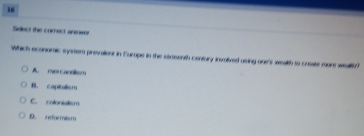 Select the correct answer.
Which economic system prevalent in Europe in the sateenth century involved using one's wealth to create more wealth?
A. mercandlism
B. capitalism
C. colonialism
D. reformism