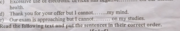 Excessive use of electronic devices has negative...... 
health. 
d) Thank you for your offer but I cannot…….my mind. 
e) Our exam is approaching but I cannot…… on my studies. 
Read the following text and put the sentences in their correct order.