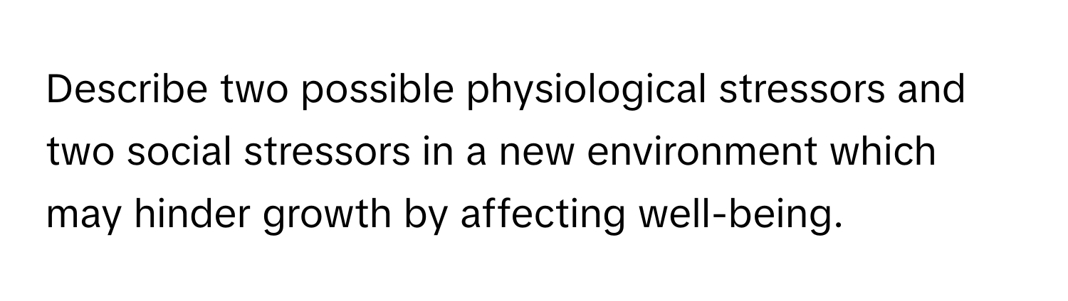 Describe two possible physiological stressors and two social stressors in a new environment which may hinder growth by affecting well-being.