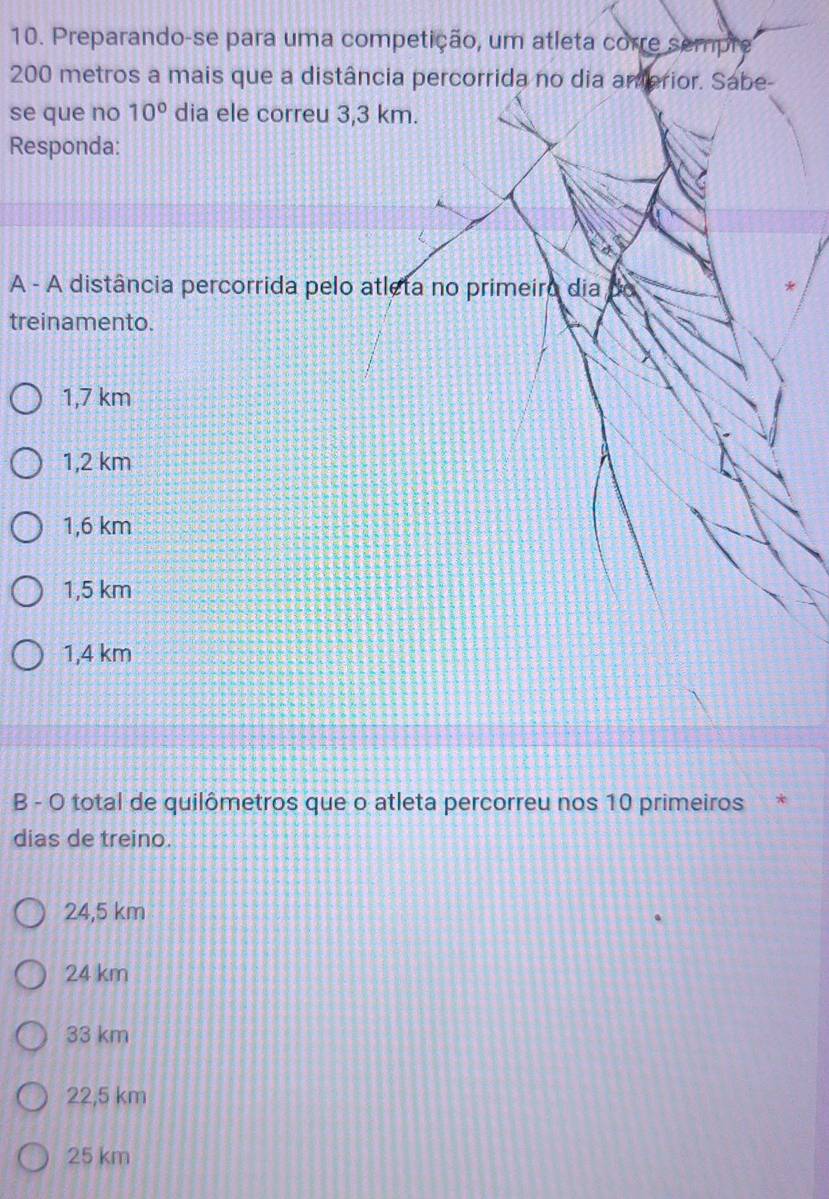 Preparando-se para uma competição, um atleta corre sempre
200 metros a mais que a distância percorrida no dia amerior. Sabe-
se que no 10° dia ele correu 3,3 km.
Responda:
A - A distância percorrida pelo atleta no primeiro dia
treinamento.
1,7 km
1,2 km
1,6 km
1,5 km
1,4 km
B - O total de quilômetros que o atleta percorreu nos 10 primeiros *
dias de treino.
24,5 km
24 km
33 km
22,5 km
25 km