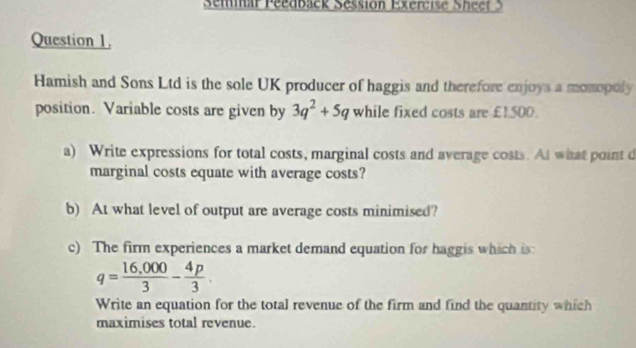 Seminar Peedback Sessión Exercise Sheet S 
Question 1. 
Hamish and Sons Ltd is the sole UK producer of haggis and therefore enjoys a monopoly 
position. Variable costs are given by 3q^2+5q while fixed costs are £1500. 
a) Write expressions for total costs, marginal costs and average costs. At what point d 
marginal costs equate with average costs? 
b) At what level of output are average costs minimised? 
c) The firm experiences a market demand equation for haggis which is:
q= (16,000)/3 - 4p/3 . 
Write an equation for the total revenue of the firm and find the quantity which 
maximises total revenue.