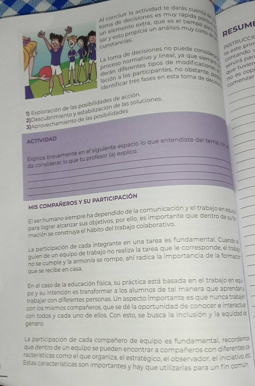 Al concluir la actividad te darás cuenta de 
toma de decisiones es muy rápida porque 
un elemento extra, que es el tiempo para RESUMI
sar y esto propicia un análisis muy corto de
INSTRUCCI
cunstancias.
La toma de decisiones no puede considerar
te este prin
proceso normativo y lineal, ya que siempre
contando 
derán diferentes tipos de modificaciones 
servirá par
que tuvier
lación a los participantes, no obstante, pode no es cop
_
identificar tres fases en esta toma de decision comenzar
_
_
_
1) Exploración de las posibilidades de acción.
_
2)Descubrimiento y estabilización de las soluciones.
_
3)Aprovechamiento de las posibilidades
ACTIVIDAD
_
Explica brevemente en el siguiente espacio lo que entendiste del tema, rec,___
_
_
_da considerar lo que tu profesor (a) explico.
_
_
_
MIS COMPAÑEROS Y SU PARTICIPACIÓN
El ser humano siempre ha dependido de la comunicación y el trabajo en equipo
para lograr alcanzar sus objetivos, por ello, es importante que dentro de su fo
mación se construya el hábito del trabajo colaborativo.
La participación de cada integrante en una tarea es fundamental. Cuando a
guien de un equipo de trabajo no realiza la tarea que le corresponde, el trabajó
no se cumple y la armonía se rompe, ahí radica la importancia de la formación
que se recibe en casa.
En el caso de la educación física, su práctica está basada en el trabajo en equia
po y su intención es transformar a los alumnos de tal manera que aprendana
trabajar con diferentes personas. Un aspecto importante es que nunca trabajer
con los mismos compañeros, que se dé la oportunidad de conocer e interactuar
con todos y cada uno de ellos. Con esto, se busca la inclusión y la equidad de
género.
La participación de cada compañero de equipo es fundamental, recordemos
que dentro de un equipo se pueden encontrar a compañeros con diferentes ca
racterísticas como el que organiza, el estratégico, el observador, el iniciativo, eto
Estas características son importantes y hay que utilizarias para un fin común